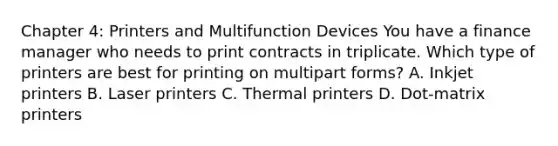 Chapter 4: Printers and Multifunction Devices You have a finance manager who needs to print contracts in triplicate. Which type of printers are best for printing on multipart forms? A. Inkjet printers B. Laser printers C. Thermal printers D. Dot-matrix printers