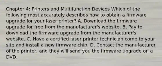 Chapter 4: Printers and Multifunction Devices Which of the following most accurately describes how to obtain a firmware upgrade for your laser printer? A. Download the firmware upgrade for free from the manufacturer's website. B. Pay to download the firmware upgrade from the manufacturer's website. C. Have a certified laser printer technician come to your site and install a new firmware chip. D. Contact the manufacturer of the printer, and they will send you the firmware upgrade on a DVD.