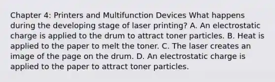 Chapter 4: Printers and Multifunction Devices What happens during the developing stage of laser printing? A. An electrostatic charge is applied to the drum to attract toner particles. B. Heat is applied to the paper to melt the toner. C. The laser creates an image of the page on the drum. D. An electrostatic charge is applied to the paper to attract toner particles.