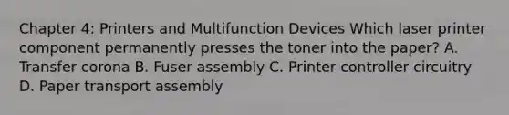 Chapter 4: Printers and Multifunction Devices Which laser printer component permanently presses the toner into the paper? A. Transfer corona B. Fuser assembly C. Printer controller circuitry D. Paper transport assembly