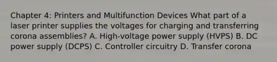 Chapter 4: Printers and Multifunction Devices What part of a laser printer supplies the voltages for charging and transferring corona assemblies? A. High-voltage power supply (HVPS) B. DC power supply (DCPS) C. Controller circuitry D. Transfer corona