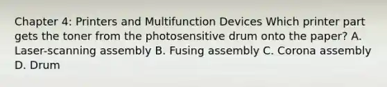 Chapter 4: Printers and Multifunction Devices Which printer part gets the toner from the photosensitive drum onto the paper? A. Laser-scanning assembly B. Fusing assembly C. Corona assembly D. Drum