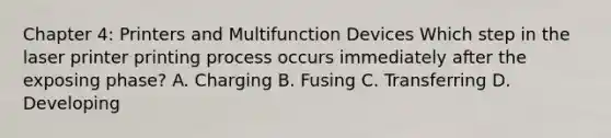 Chapter 4: Printers and Multifunction Devices Which step in the laser printer printing process occurs immediately after the exposing phase? A. Charging B. Fusing C. Transferring D. Developing