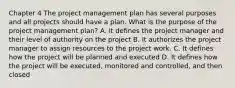 Chapter 4 The project management plan has several purposes and all projects should have a plan. What is the purpose of the project management plan? A. It defines the project manager and their level of authority on the project B. It authorizes the project manager to assign resources to the project work. C. It defines how the project will be planned and executed D. It defines how the project will be executed, monitored and controlled, and then closed