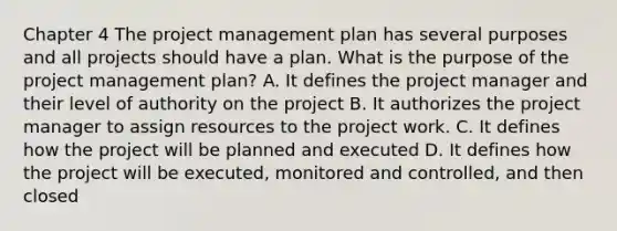 Chapter 4 The project management plan has several purposes and all projects should have a plan. What is the purpose of the project management plan? A. It defines the project manager and their level of authority on the project B. It authorizes the project manager to assign resources to the project work. C. It defines how the project will be planned and executed D. It defines how the project will be executed, monitored and controlled, and then closed