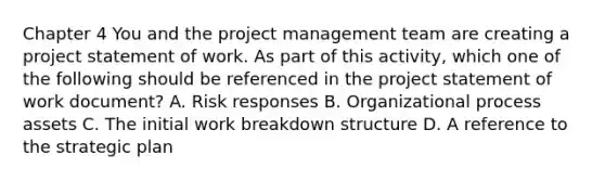 Chapter 4 You and the project management team are creating a project statement of work. As part of this activity, which one of the following should be referenced in the project statement of work document? A. Risk responses B. Organizational process assets C. The initial work breakdown structure D. A reference to the strategic plan