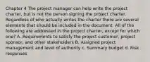 Chapter 4 The project manager can help write the project charter, but is not the person signing the project charter. Regardless of who actually writes the charter there are several elements that should be included in the document. All of the following are addressed in the project charter, except for which one? A. Requirements to satisfy the project customer, project sponsor, and other stakeholders B. Assigned project management and level of authority c. Summary budget d. Risk responses