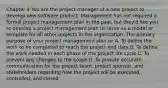 Chapter 4 You are the project manager of a new project to develop new software product. Management has not required a formal project management plan in the past, but they'd like you to develop a project management plan to serve as a model or template for all other projects in the organization. The primary purpose of your project management plan is: A. To define the work to be completed to reach the project end date B. To define the work needed in each phase of the project life cycle C. To prevent any changes to the scope D. To provide accurate communication for the project team, project sponsor, and stakeholders regarding how the project will be executed, controlled, and closed