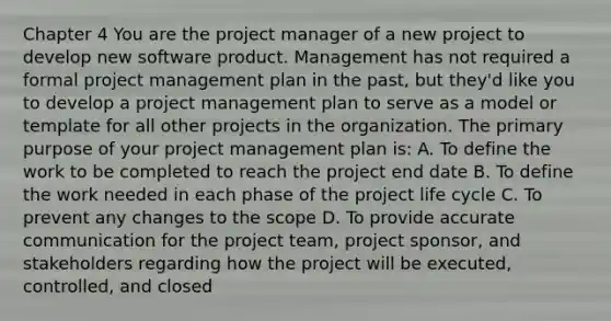 Chapter 4 You are the project manager of a new project to develop new software product. Management has not required a formal project management plan in the past, but they'd like you to develop a project management plan to serve as a model or template for all other projects in the organization. The primary purpose of your project management plan is: A. To define the work to be completed to reach the project end date B. To define the work needed in each phase of the project life cycle C. To prevent any changes to the scope D. To provide accurate communication for the project team, project sponsor, and stakeholders regarding how the project will be executed, controlled, and closed