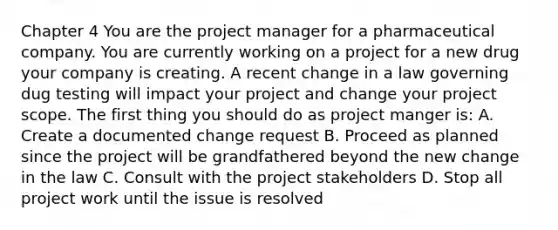 Chapter 4 You are the project manager for a pharmaceutical company. You are currently working on a project for a new drug your company is creating. A recent change in a law governing dug testing will impact your project and change your project scope. The first thing you should do as project manger is: A. Create a documented change request B. Proceed as planned since the project will be grandfathered beyond the new change in the law C. Consult with the project stakeholders D. Stop all project work until the issue is resolved