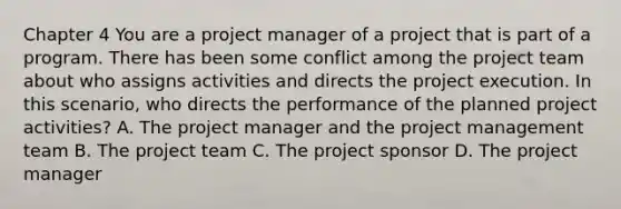 Chapter 4 You are a project manager of a project that is part of a program. There has been some conflict among the project team about who assigns activities and directs the project execution. In this scenario, who directs the performance of the planned project activities? A. The project manager and the project management team B. The project team C. The project sponsor D. The project manager