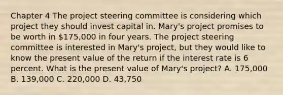 Chapter 4 The project steering committee is considering which project they should invest capital in. Mary's project promises to be worth in 175,000 in four years. The project steering committee is interested in Mary's project, but they would like to know the present value of the return if the interest rate is 6 percent. What is the present value of Mary's project? A. 175,000 B. 139,000 C. 220,000 D. 43,750