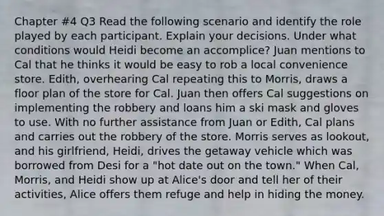 Chapter #4 Q3 Read the following scenario and identify the role played by each participant. Explain your decisions. Under what conditions would Heidi become an accomplice? Juan mentions to Cal that he thinks it would be easy to rob a local convenience store. Edith, overhearing Cal repeating this to Morris, draws a floor plan of the store for Cal. Juan then offers Cal suggestions on implementing the robbery and loans him a ski mask and gloves to use. With no further assistance from Juan or Edith, Cal plans and carries out the robbery of the store. Morris serves as lookout, and his girlfriend, Heidi, drives the getaway vehicle which was borrowed from Desi for a "hot date out on the town." When Cal, Morris, and Heidi show up at Alice's door and tell her of their activities, Alice offers them refuge and help in hiding the money.