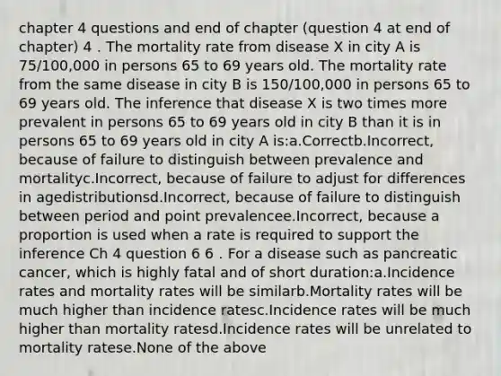 chapter 4 questions and end of chapter (question 4 at end of chapter) 4．The mortality rate from disease X in city A is 75/100,000 in persons 65 to 69 years old. The mortality rate from the same disease in city B is 150/100,000 in persons 65 to 69 years old. The inference that disease X is two times more prevalent in persons 65 to 69 years old in city B than it is in persons 65 to 69 years old in city A is:a.Correctb.Incorrect, because of failure to distinguish between prevalence and mortalityc.Incorrect, because of failure to adjust for differences in agedistributionsd.Incorrect, because of failure to distinguish between period and point prevalencee.Incorrect, because a proportion is used when a rate is required to support the inference Ch 4 question 6 6．For a disease such as pancreatic cancer, which is highly fatal and of short duration:a.Incidence rates and mortality rates will be similarb.Mortality rates will be much higher than incidence ratesc.Incidence rates will be much higher than mortality ratesd.Incidence rates will be unrelated to mortality ratese.None of the above