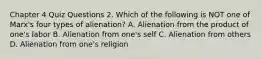 Chapter 4 Quiz Questions 2. Which of the following is NOT one of Marx's four types of alienation? A. Alienation from the product of one's labor B. Alienation from one's self C. Alienation from others D. Alienation from one's religion