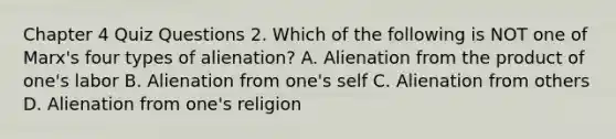 Chapter 4 Quiz Questions 2. Which of the following is NOT one of Marx's four types of alienation? A. Alienation from the product of one's labor B. Alienation from one's self C. Alienation from others D. Alienation from one's religion