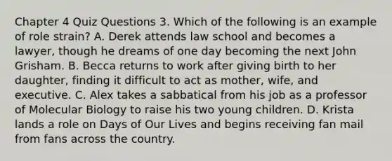 Chapter 4 Quiz Questions 3. Which of the following is an example of role strain? A. Derek attends law school and becomes a lawyer, though he dreams of one day becoming the next John Grisham. B. Becca returns to work after giving birth to her daughter, finding it difficult to act as mother, wife, and executive. C. Alex takes a sabbatical from his job as a professor of Molecular Biology to raise his two young children. D. Krista lands a role on Days of Our Lives and begins receiving fan mail from fans across the country.