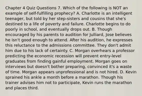 Chapter 4 Quiz Questions 7. Which of the following is NOT an example of self-fulfilling prophecy? A. Charlotte is an intelligent teenager, but told by her step-sisters and cousins that she's destined to a life of poverty and failure. Charlotte begins to do poorly in school, and eventually drops out. B. Though encouraged by his parents to audition for Julliard, Jose believes he isn't good enough to attend. After his audition, he expresses this reluctance to the admissions committee. They don't admit him due to his lack of certainty. C. Morgan overhears a professor predicting the economic recession will prevent entry-level graduates from finding gainful employment. Morgan goes on interviews but doesn't bother preparing, convinced it's a waste of time. Morgan appears unprofessional and is not hired. D. Kevin sprained his ankle a month before a marathon. Though his trainer advises him not to participate, Kevin runs the marathon and places third.