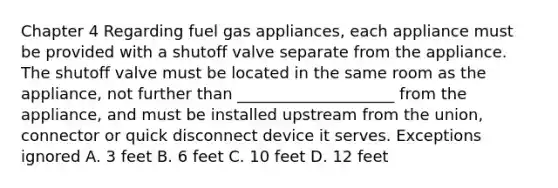 Chapter 4 Regarding fuel gas appliances, each appliance must be provided with a shutoff valve separate from the appliance. The shutoff valve must be located in the same room as the appliance, not further than ____________________ from the appliance, and must be installed upstream from the union, connector or quick disconnect device it serves. Exceptions ignored A. 3 feet B. 6 feet C. 10 feet D. 12 feet