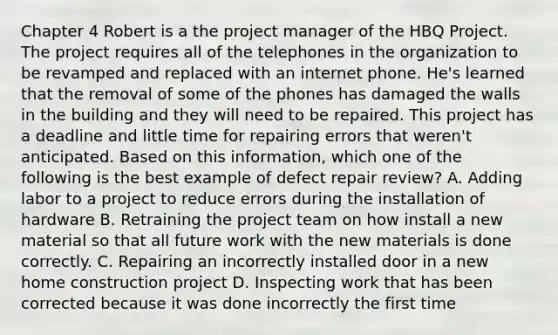 Chapter 4 Robert is a the project manager of the HBQ Project. The project requires all of the telephones in the organization to be revamped and replaced with an internet phone. He's learned that the removal of some of the phones has damaged the walls in the building and they will need to be repaired. This project has a deadline and little time for repairing errors that weren't anticipated. Based on this information, which one of the following is the best example of defect repair review? A. Adding labor to a project to reduce errors during the installation of hardware B. Retraining the project team on how install a new material so that all future work with the new materials is done correctly. C. Repairing an incorrectly installed door in a new home construction project D. Inspecting work that has been corrected because it was done incorrectly the first time