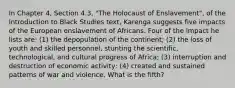 In Chapter 4, Section 4.3, "The Holocaust of Enslavement", of the Introduction to Black Studies text, Karenga suggests five impacts of the European enslavement of Africans. Four of the impact he lists are: (1) the depopulation of the continent; (2) the loss of youth and skilled personnel, stunting the scientific, technological, and cultural progress of Africa; (3) interruption and destruction of economic activity; (4) created and sustained patterns of war and violence. What is the fifth?