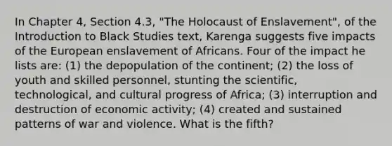 In Chapter 4, Section 4.3, "The Holocaust of Enslavement", of the Introduction to Black Studies text, Karenga suggests five impacts of the European enslavement of Africans. Four of the impact he lists are: (1) the depopulation of the continent; (2) the loss of youth and skilled personnel, stunting the scientific, technological, and cultural progress of Africa; (3) interruption and destruction of economic activity; (4) created and sustained patterns of war and violence. What is the fifth?