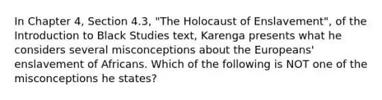 In Chapter 4, Section 4.3, "The Holocaust of Enslavement", of the Introduction to Black Studies text, Karenga presents what he considers several misconceptions about the Europeans' enslavement of Africans. Which of the following is NOT one of the misconceptions he states?