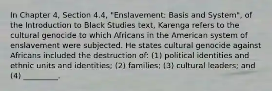 In Chapter 4, Section 4.4, "Enslavement: Basis and System", of the Introduction to Black Studies text, Karenga refers to the cultural genocide to which Africans in the American system of enslavement were subjected. He states cultural genocide against Africans included the destruction of: (1) political identities and ethnic units and identities; (2) families; (3) cultural leaders; and (4) _________.