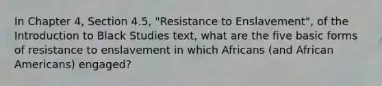 In Chapter 4, Section 4.5, "Resistance to Enslavement", of the Introduction to Black Studies text, what are the five basic forms of resistance to enslavement in which Africans (and African Americans) engaged?