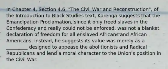 In Chapter 4, Section 4.6, "The Civil War and Reconstruction", of the Introduction to Black Studies text, Karenga suggests that the Emancipation Proclamation, since it only freed slaves in the Confederacy and really could not be enforced, was not a blanket declaration of freedom for all enslaved Africans and African Americans. Instead, he suggests its value was merely as a _________ designed to appease the abolitionists and Radical Republicans and lend a moral character to the Union's position in the Civil War.