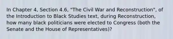 In Chapter 4, Section 4.6, "The Civil War and Reconstruction", of the Introduction to Black Studies text, during Reconstruction, how many black politicians were elected to Congress (both the Senate and the House of Representatives)?