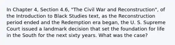 In Chapter 4, Section 4.6, "The Civil War and Reconstruction", of the Introduction to Black Studies text, as the Reconstruction period ended and the Redemption era began, the U. S. Supreme Court issued a landmark decision that set the foundation for life in the South for the next sixty years. What was the case?