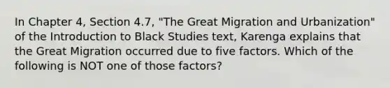 In Chapter 4, Section 4.7, "The Great Migration and Urbanization" of the Introduction to Black Studies text, Karenga explains that the Great Migration occurred due to five factors. Which of the following is NOT one of those factors?