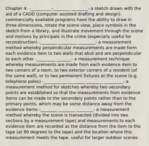 Chapter 4: -__________-________ ________- a sketch drawn with the aid of a CADD (computer assisted drafting and design). commercially available programs have the ability to draw in three dimensions, rotate the scene view, place symbols in the sketch from a library, and illustrate movement through the scene and motions by principals in the crime (especially useful for reconstruction) -________ _________ ________- a measurement method whereby perpendicular measurements are made form each evidence item to two walls that abut and are perpendicular to each other -_________ _______- a measurement technique whereby measurements are made from each evidence item to two corners of a room, to two exterior corners of a resident (of the same wall), or to two permanent fixtures at the scene (e.g. telephone poles) -___________ ________ ________ _________- a measurement method for sketches whereby two secondary points are established so that the measurements from evidence items can be made to the secondary points rather than to the primary points, which may be some distance away from the evidence items -________ ________ ________- a measurement method whereby the scene is transected (divided into two sections by a measurement tape) and measurements to each evidence item are recorded as the distance from the item to the tape (at 90 degrees to the tape) and the location where this measurement meets the tape. useful for larger outdoor scenes