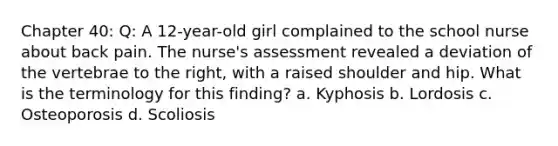 Chapter 40: Q: A 12-year-old girl complained to the school nurse about back pain. The nurse's assessment revealed a deviation of the vertebrae to the right, with a raised shoulder and hip. What is the terminology for this finding? a. Kyphosis b. Lordosis c. Osteoporosis d. Scoliosis