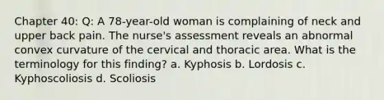 Chapter 40: Q: A 78-year-old woman is complaining of neck and upper back pain. The nurse's assessment reveals an abnormal convex curvature of the cervical and thoracic area. What is the terminology for this finding? a. Kyphosis b. Lordosis c. Kyphoscoliosis d. Scoliosis