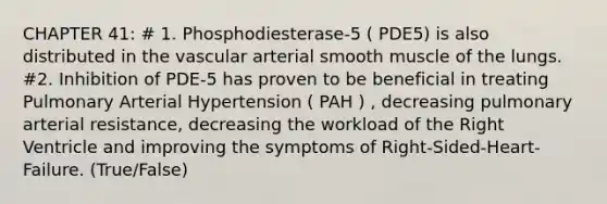 CHAPTER 41: # 1. Phosphodiesterase-5 ( PDE5) is also distributed in the vascular arterial smooth muscle of the lungs. #2. Inhibition of PDE-5 has proven to be beneficial in treating Pulmonary Arterial Hypertension ( PAH ) , decreasing pulmonary arterial resistance, decreasing the workload of the Right Ventricle and improving the symptoms of Right-Sided-Heart-Failure. (True/False)