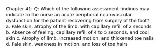 Chapter 41: Q: Which of the following assessment findings may indicate to the nurse an acute peripheral neurovascular dysfunction for the patient recovering from surgery of the foot? a. Pale skin, atrophy of the limb, with capillary refill of 2 seconds b. Absence of feeling, capillary refill of 4 to 5 seconds, and cool skin c. Atrophy of limb, increased motion, and thickened toe nails d. Pale skin, weakness in motion, and loss of toe hairs