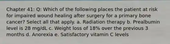 Chapter 41: Q: Which of the following places the patient at risk for impaired wound healing after surgery for a primary bone cancer? Select all that apply. a. Radiation therapy b. Prealbumin level is 28 mg/dL c. Weight loss of 18% over the previous 3 months d. Anorexia e. Satisfactory vitamin C levels