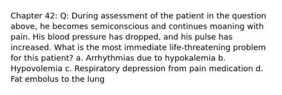 Chapter 42: Q: During assessment of the patient in the question above, he becomes semiconscious and continues moaning with pain. His blood pressure has dropped, and his pulse has increased. What is the most immediate life-threatening problem for this patient? a. Arrhythmias due to hypokalemia b. Hypovolemia c. Respiratory depression from pain medication d. Fat embolus to the lung