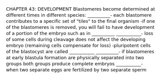 CHAPTER 43: DEVELOPMENT Blastomeres become determined at different times in different species: __________- each blastomere contributes to a specific set of "tiles" to the final organism -if one of the blastomeres is removed, you will fail to have development of a portion of the embryo such as in __________ ___________- loss of some cells during cleavage does not affect the developing embryo (remaining cells compensate for loss) -pluripotent cells of the blastocyst are called ___________ __________- if blastomeres at early blastula formation are physically separated into two groups both groups produce complete embryos ___________- when two separate eggs are fertilized by two separate sperm