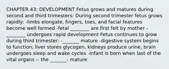 CHAPTER 43: DEVELOPMENT Fetus grows and matures during second and third trimesters: During second trimester fetus grows rapidly: -limbs elongate, fingers, toes, and facial features become well formed -fetal ________ are first felt by mother -________ undergoes rapid development Fetus continues to grow during third trimester: -_______ mature -digestive system begins to function, liver stores glycogen, kidneys produce urine, brain undergoes sleep and wake cycles -infant is born when last of the vital organs -- the _______- mature