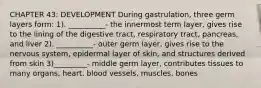 CHAPTER 43: DEVELOPMENT During gastrulation, three germ layers form: 1). __________- the innermost term layer, gives rise to the lining of the digestive tract, respiratory tract, pancreas, and liver 2). __________- outer germ layer, gives rise to the nervous system, epidermal layer of skin, and structures derived from skin 3)_________- middle germ layer, contributes tissues to many organs, heart, blood vessels, muscles, bones