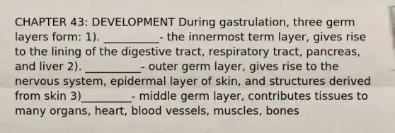 CHAPTER 43: DEVELOPMENT During gastrulation, three germ layers form: 1). __________- the innermost term layer, gives rise to the lining of the digestive tract, respiratory tract, pancreas, and liver 2). __________- outer germ layer, gives rise to the nervous system, epidermal layer of skin, and structures derived from skin 3)_________- middle germ layer, contributes tissues to many organs, heart, blood vessels, muscles, bones