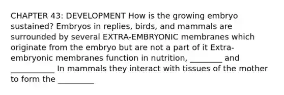 CHAPTER 43: DEVELOPMENT How is the growing embryo sustained? Embryos in replies, birds, and mammals are surrounded by several EXTRA-EMBRYONIC membranes which originate from the embryo but are not a part of it Extra-embryonic membranes function in nutrition, ________ and ___________ In mammals they interact with tissues of the mother to form the _________