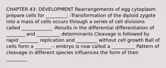 CHAPTER 43: DEVELOPMENT Rearrangements of egg cytoplasm prepare cells for _________: -Transformation of the diploid zygote into a mass of cells occurs through a series of cell divisions called _____________ -Results in the differential differentiation of ________ and __________ determinants Cleavage is followed by rapid ________ replication and _________ without cell growth Ball of cells form a _______-- embryo is now called a __________ Pattern of cleavage in different species influences the form of their _________