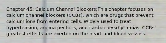 Chapter 45: Calcium Channel Blockers:This chapter focuses on calcium channel blockers (CCBs), which are drugs that prevent calcium ions from entering cells. Widely used to treat hypertension, angina pectoris, and cardiac dysrhythmias, CCBs' greatest effects are exerted on the heart and blood vessels.