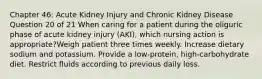 Chapter 46: Acute Kidney Injury and Chronic Kidney Disease Question 20 of 21 When caring for a patient during the oliguric phase of acute kidney injury (AKI), which nursing action is appropriate?Weigh patient three times weekly. Increase dietary sodium and potassium. Provide a low-protein, high-carbohydrate diet. Restrict fluids according to previous daily loss.