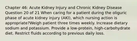 Chapter 46: Acute Kidney Injury and Chronic Kidney Disease Question 20 of 21 When caring for a patient during the oliguric phase of acute kidney injury (AKI), which nursing action is appropriate?Weigh patient three times weekly. Increase dietary sodium and potassium. Provide a low-protein, high-carbohydrate diet. Restrict fluids according to previous daily loss.