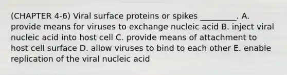 (CHAPTER 4-6) Viral surface proteins or spikes _________. A. provide means for viruses to exchange nucleic acid B. inject viral nucleic acid into host cell C. provide means of attachment to host cell surface D. allow viruses to bind to each other E. enable replication of the viral nucleic acid